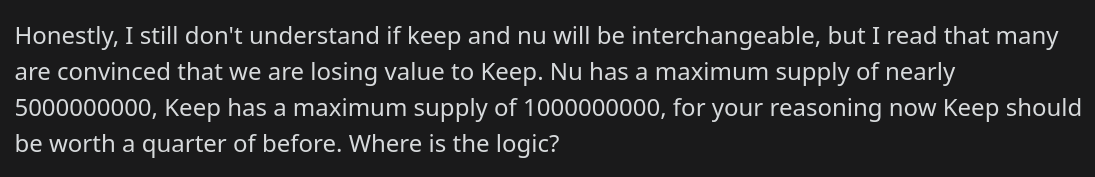 Honestly, I still don't understand if keep and nu will be interchangeable, but I read that many are convinced that we are losing value to Keep. Nu has a maximum supply of nearly 5000000000, Keep has a maximum supply of 1000000000, for your reasoning now Keep should be worth a quarter of before. Where is the logic?