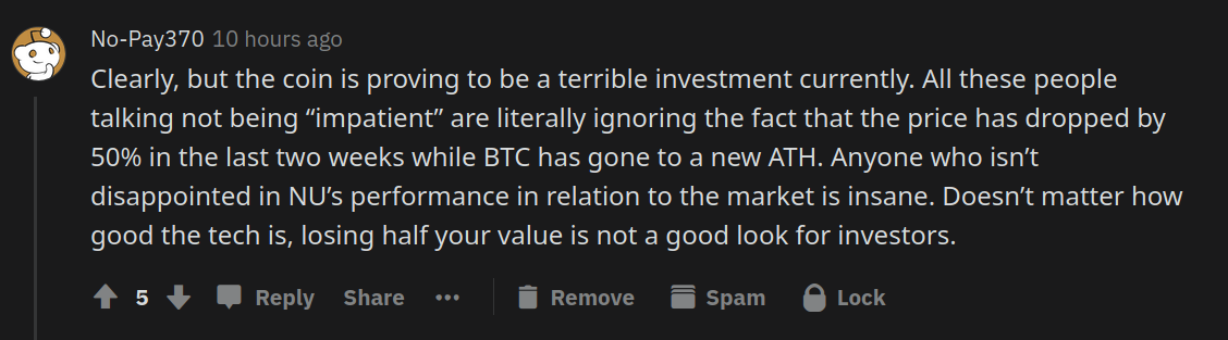 Clearly, but the coin is proving to be a terrible investment currently. All these people talking not being “impatient” are literally ignoring the fact that the price has dropped by 50% in the last two weeks while BTC has gone to a new ATH. Anyone who isn’t disappointed in NU’s performance in relation to the market is insane. Doesn’t matter how good the tech is, losing half your value is not a good look for investors.
